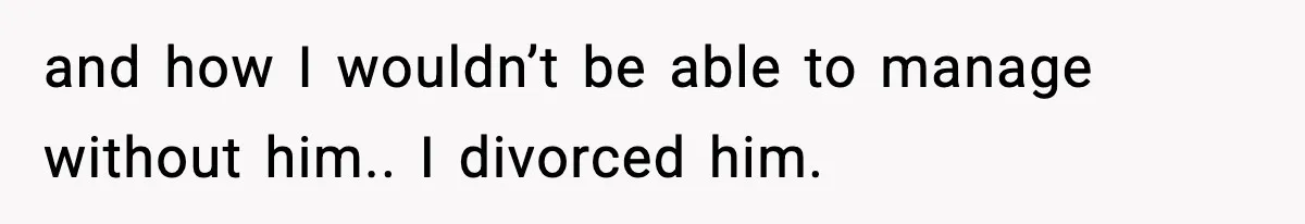 and how I wouldn’t be able to manage without him.. I divorced him.