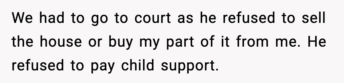 We had to go to court as he refused to sell the house or buy my part of it from me. He refused to pay child support.