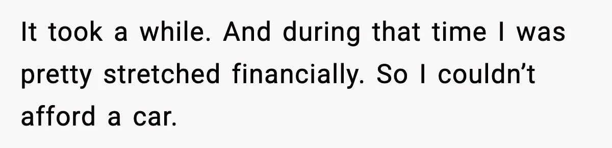 It took a while. And during that time I was pretty stretched financially. So I couldn’t afford a car.