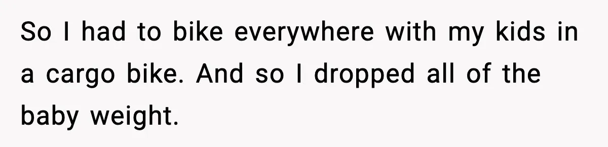 So I had to bike everywhere with my kids in a cargo bike. And so I dropped all of the baby weight.