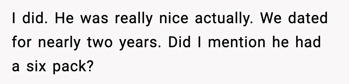 I did. He was really nice actually. We dated for nearly two years. Did I mention he had a six pack?