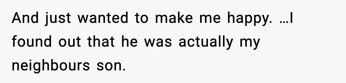 And just wanted to make me happy. …I found out that he was actually my neighbours son.