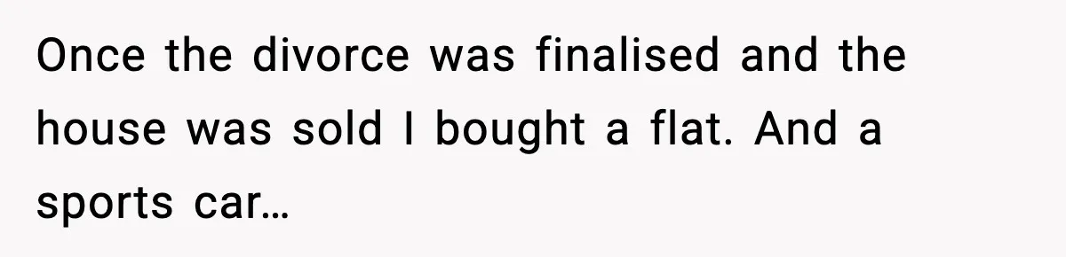 Once the divorce was finalised and the house was sold I bought a flat. And a sports car…