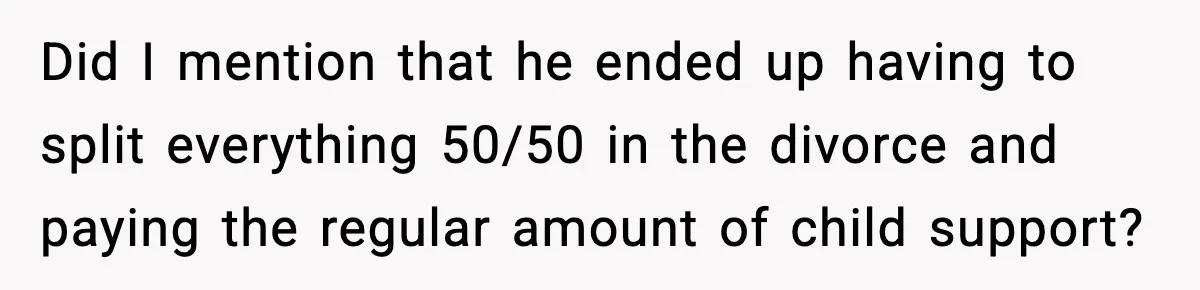 Did I mention that he ended up having to split everything 50/50 in the divorce and paying the regular amount of child support?