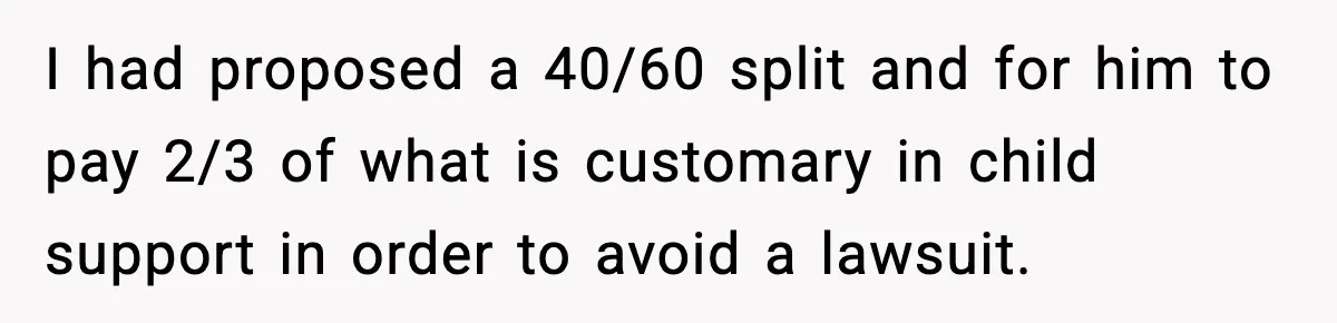 I had proposed a 40/60 split and for him to pay 2/3 of what is customary in child support in order to avoid a lawsuit.