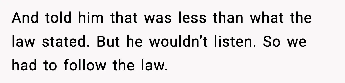And told him that was less than what the law stated. But he wouldn’t listen. So we had to follow the law.