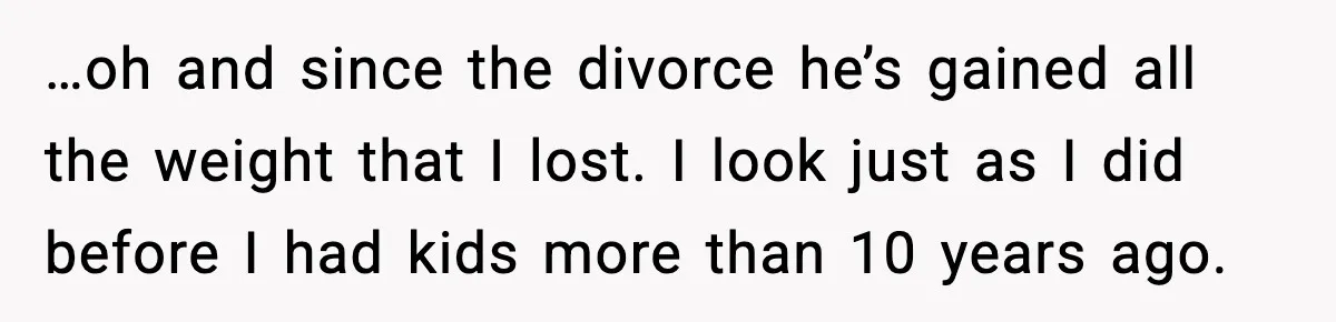 …oh and since the divorce he’s gained all the weight that I lost. I look just as I did before I had kids more than 10 years ago.