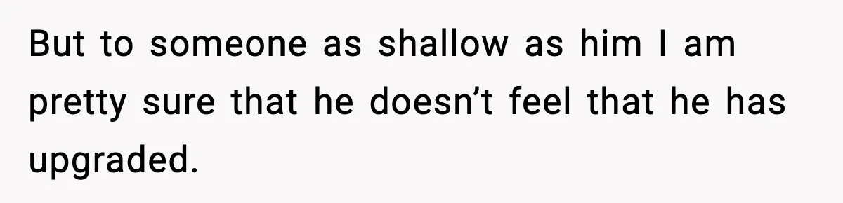 But to someone as shallow as him I am pretty sure that he doesn’t feel that he has upgraded.