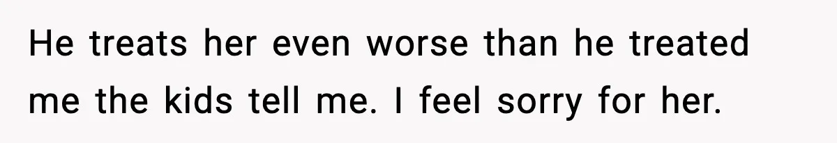 He treats her even worse than he treated me the kids tell me. I feel sorry for her.