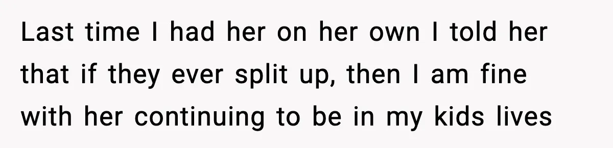 Last time I had her on her own I told her that if they ever split up, then I am fine with her continuing to be in my kids lives