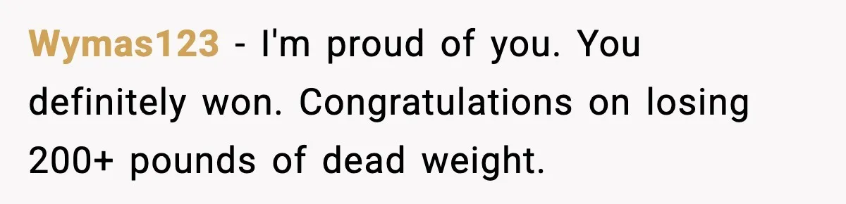 Wymas123 - I'm proud of you. You definitely won. Congratulations on losing 200+ pounds of dead weight.