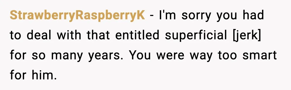 StrawberryRaspberryK - I'm sorry you had to deal with that entitled superficial [jerk] for so many years. You were way too smart for him.