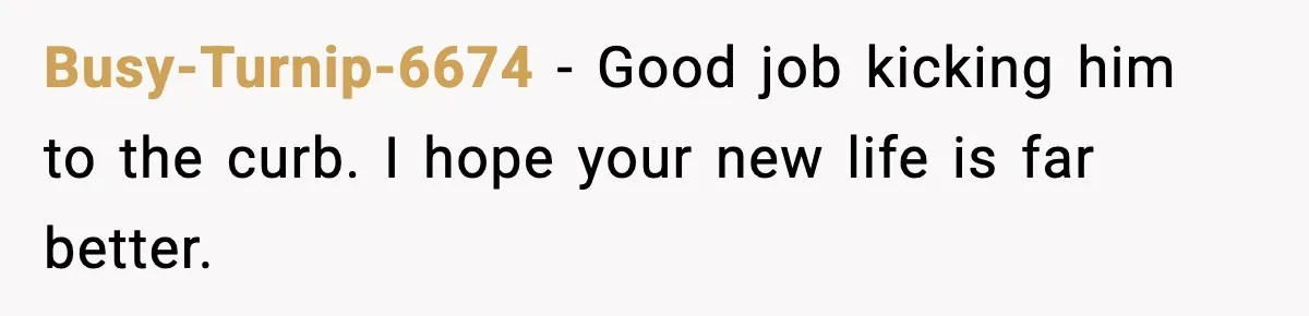 Busy-Turnip-6674 - Good job kicking him to the curb. I hope your new life is far better.