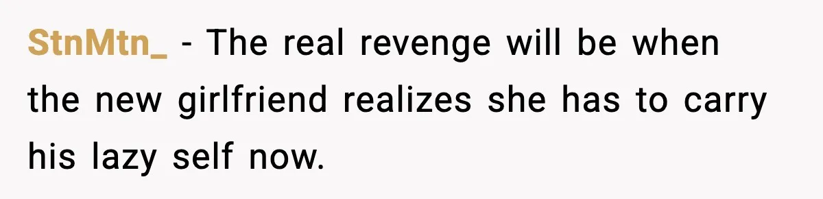 StnMtn_ - The real revenge will be when the new girlfriend realizes she has to carry his lazy self now.