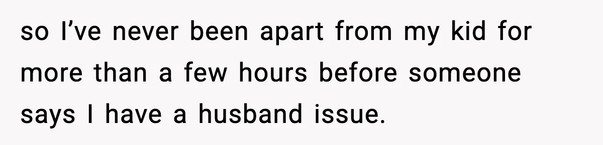 so I’ve never been apart from my kid for more than a few hours before someone says I have a husband issue.