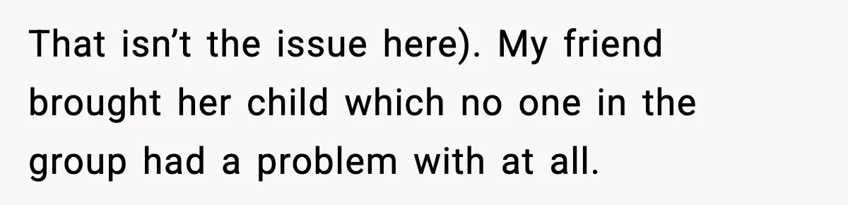 That isn’t the issue here). My friend brought her child which no one in the group had a problem with at all.