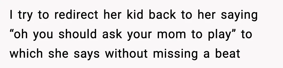 I try to redirect her kid back to her saying “oh you should ask your mom to play” to which she says without missing a beat