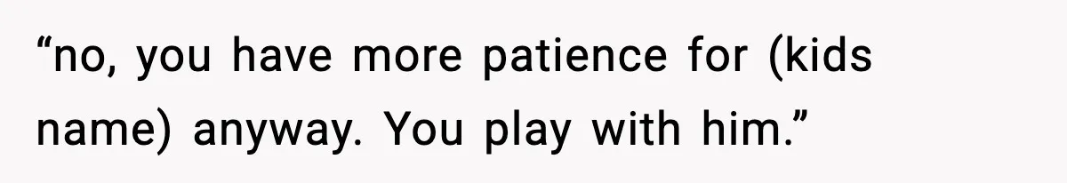 “no, you have more patience for (kids name) anyway. You play with him.”
