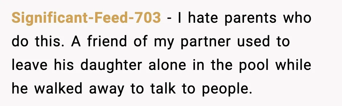 Significant-Feed-703 - I hate parents who do this. A friend of my partner used to leave his daughter alone in the pool while he walked away to talk to people.