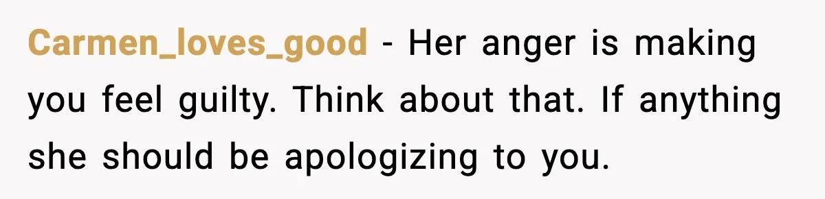 Carmen_loves_good - Her anger is making you feel guilty. Think about that. If anything she should be apologizing to you.