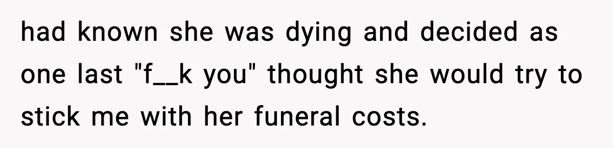had known she was dying and decided as one last "f__k you" thought she would try to stick me with her funeral costs.