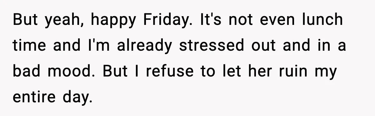 But yeah, happy Friday. It's not even lunch time and I'm already stressed out and in a bad mood. But I refuse to let her ruin my entire day.