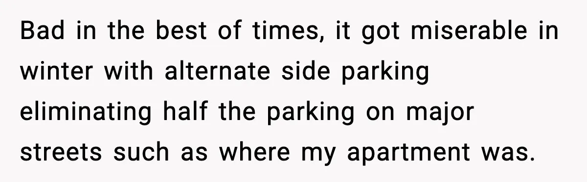 Bad in the best of times, it got miserable in winter with alternate side parking eliminating half the parking on major streets such as where my apartment was.