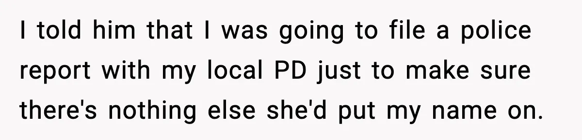 I told him that I was going to file a police report with my local PD just to make sure there's nothing else she'd put my name on.