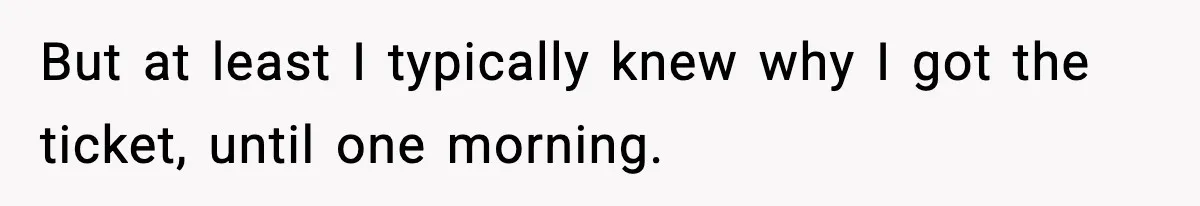 But at least I typically knew why I got the ticket, until one morning.