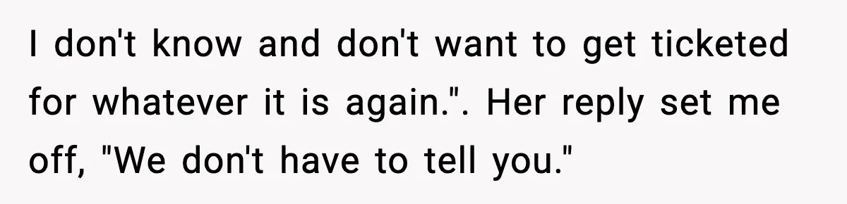 I don't know and don't want to get ticketed for whatever it is again.". Her reply set me off, "We don't have to tell you."