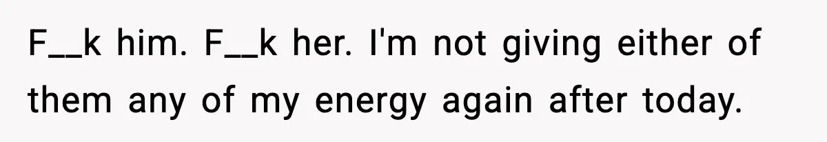 F__k him. F__k her. I'm not giving either of them any of my energy again after today.