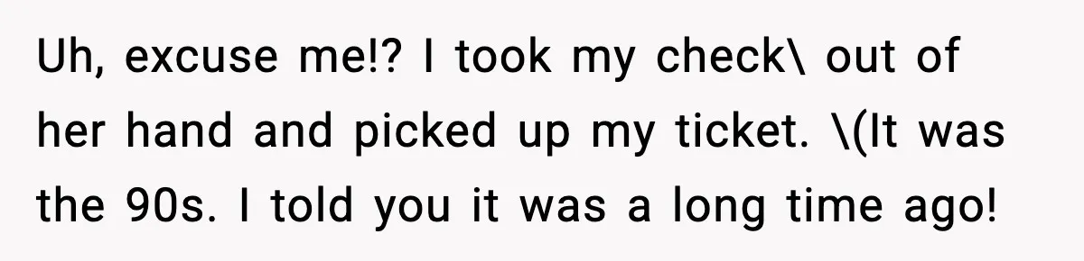 Uh, excuse me!? I took my check\ out of her hand and picked up my ticket. \(It was the 90s. I told you it was a long time ago!