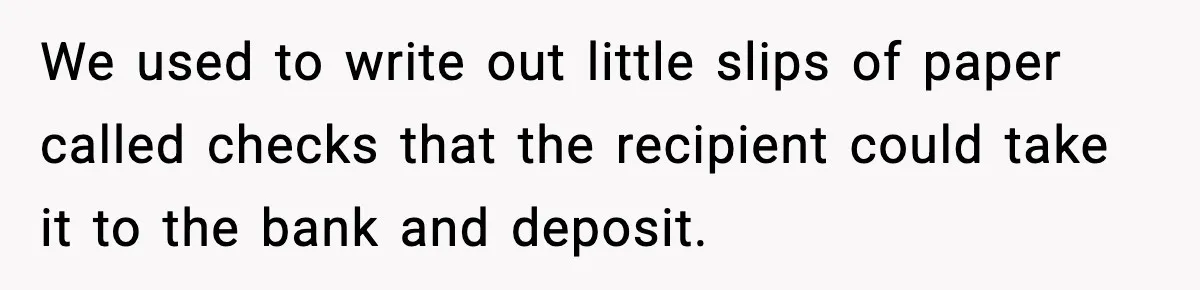 We used to write out little slips of paper called checks that the recipient could take it to the bank and deposit.