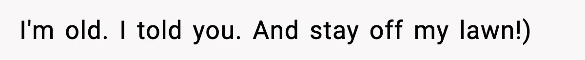I'm old. I told you. And stay off my lawn!)