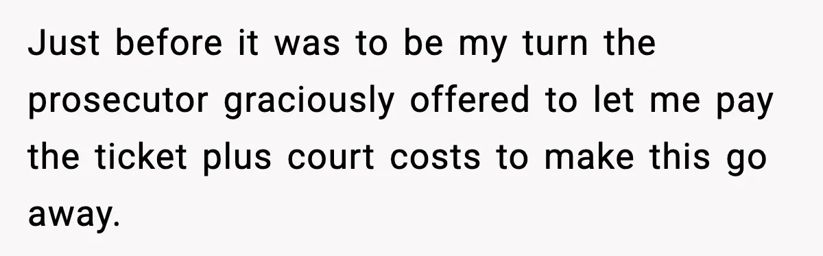 Just before it was to be my turn the prosecutor graciously offered to let me pay the ticket plus court costs to make this go away.