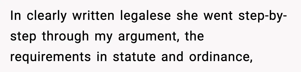 In clearly written legalese she went step-by-step through my argument, the requirements in statute and ordinance,