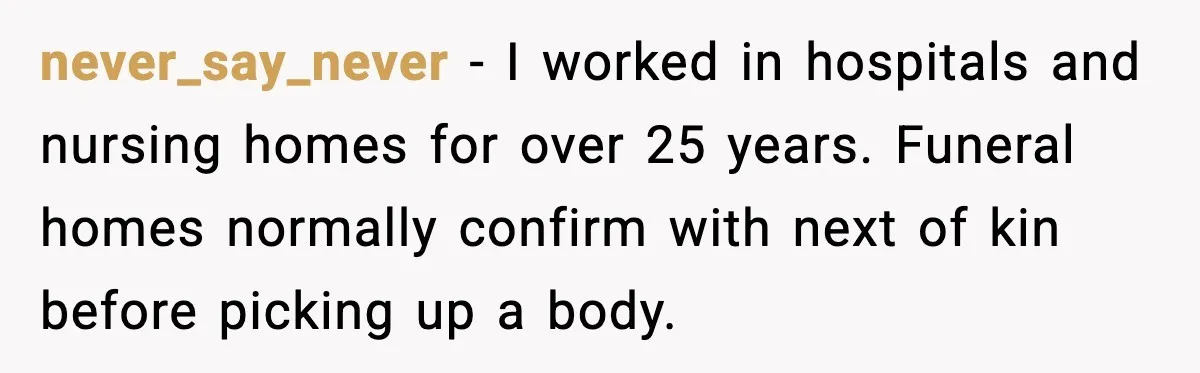 never_say_never - I worked in hospitals and nursing homes for over 25 years. Funeral homes normally confirm with next of kin before picking up a body.