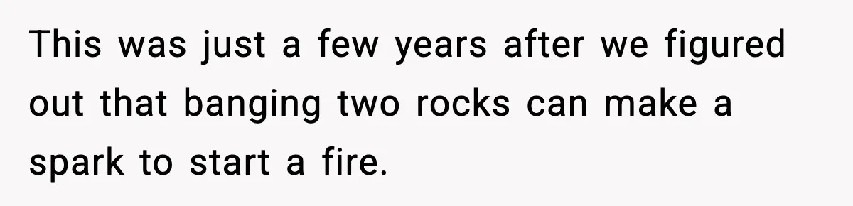 This was just a few years after we figured out that banging two rocks can make a spark to start a fire.