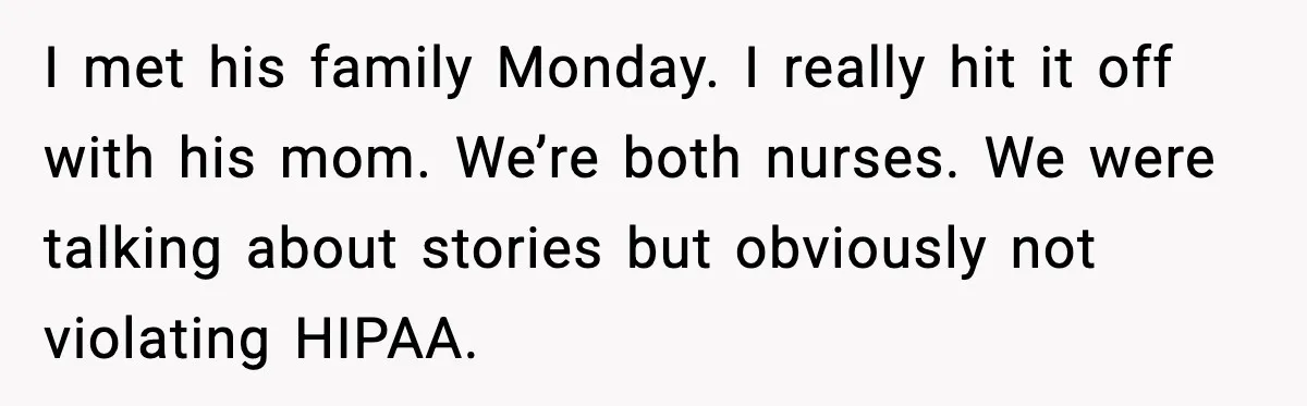 I met his family Monday. I really hit it off with his mom. We’re both nurses. We were talking about stories but obviously not violating HIPAA.