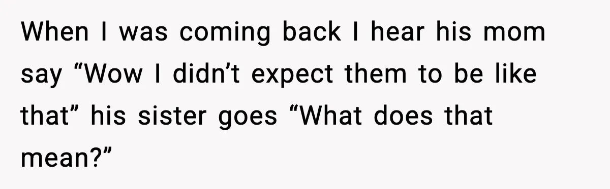 When I was coming back I hear his mom say “Wow I didn’t expect them to be like that” his sister goes “What does that mean?”