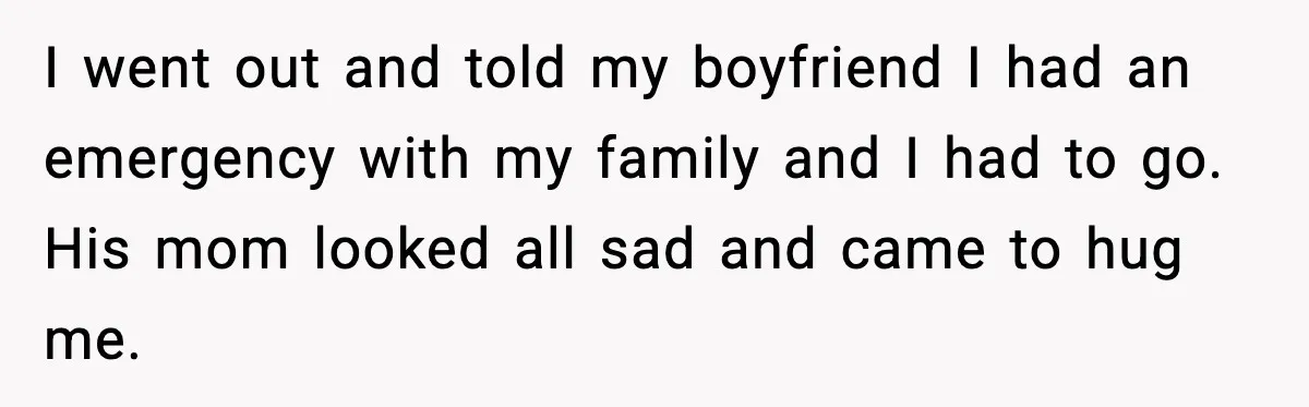 I went out and told my boyfriend I had an emergency with my family and I had to go. His mom looked all sad and came to hug me.
