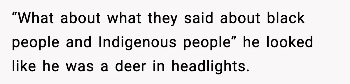 “What about what they said about black people and Indigenous people” he looked like he was a deer in headlights.
