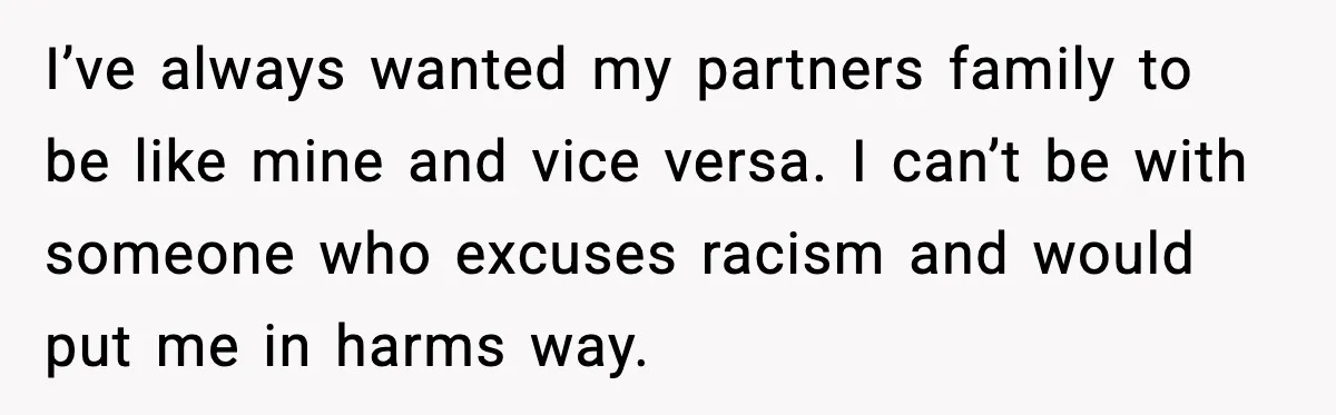 I’ve always wanted my partners family to be like mine and vice versa. I can’t be with someone who excuses racism and would put me in harms way.