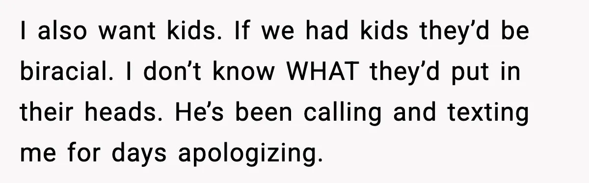 I also want kids. If we had kids they’d be biracial. I don’t know WHAT they’d put in their heads. He’s been calling and texting me for days apologizing.