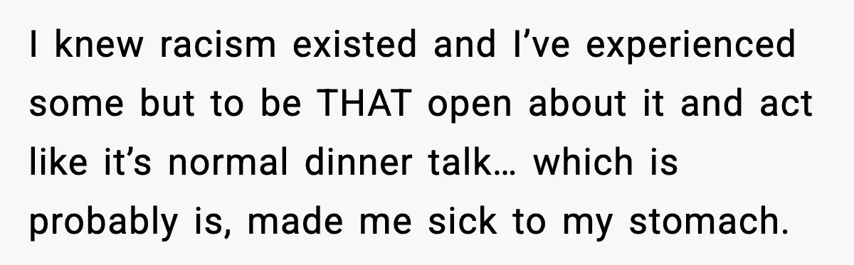 I knew racism existed and I’ve experienced some but to be THAT open about it and act like it’s normal dinner talk… which is probably is, made me sick to...