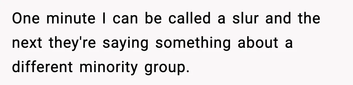 One minute I can be called a slur and the next they're saying something about a different minority group.