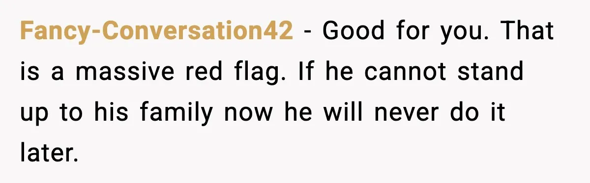 Fancy-Conversation42 - Good for you. That is a massive red flag. If he cannot stand up to his family now he will never do it later.