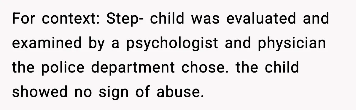 For context: Step- child was evaluated and examined by a psychologist and physician the police department chose. the child showed no sign of abuse.