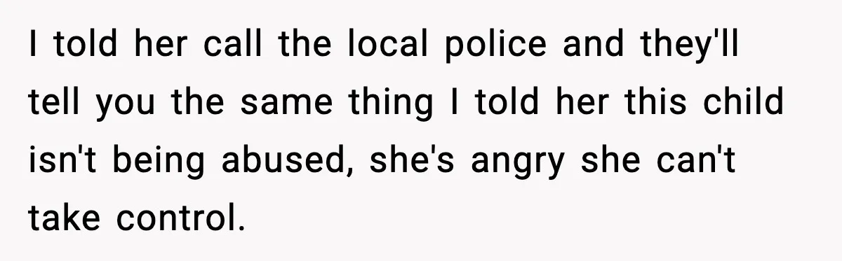 I told her call the local police and they'll tell you the same thing I told her this child isn't being abused, she's angry she can't take control.