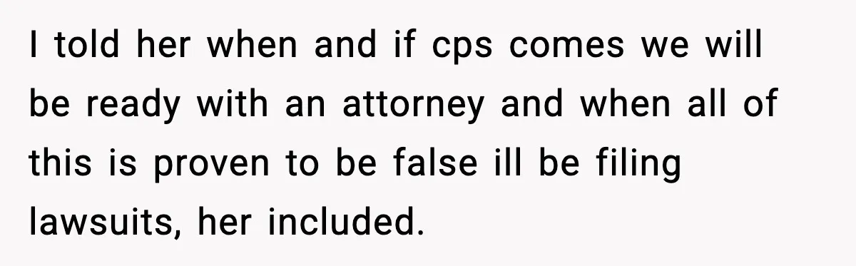 I told her when and if cps comes we will be ready with an attorney and when all of this is proven to be false ill be filing lawsuits, her...